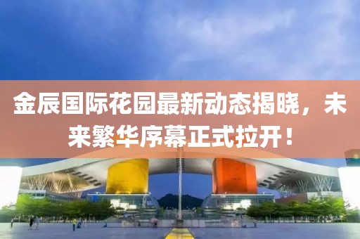 金辰国际花园最新动态揭晓，未来繁华序幕正式拉开！