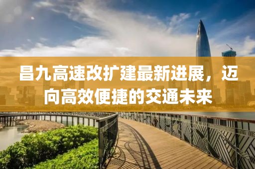 昌九高速改扩建最新进展，迈向高效便捷的交通未来