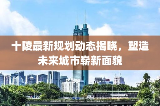 十陵最新规划动态揭晓，塑造未来城市崭新面貌
