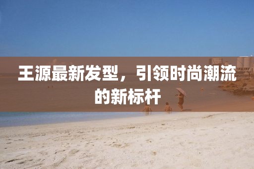 王源最新发型，引领时尚潮流的新标杆