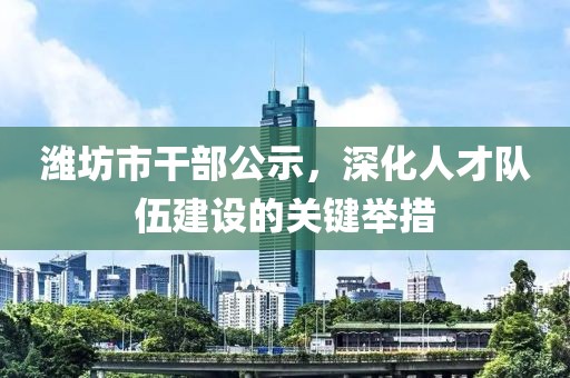 潍坊市干部公示，深化人才队伍建设的关键举措