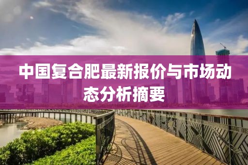 中国复合肥最新报价与市场动态分析摘要