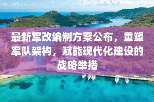 最新军改编制方案公布，重塑军队架构，赋能现代化建设的战略举措