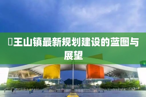 僰王山镇最新规划建设的蓝图与展望