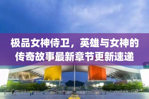 极品女神侍卫，英雄与女神的传奇故事最新章节更新速递