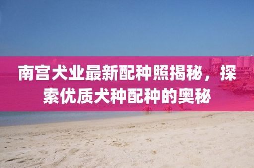 南宫犬业最新配种照揭秘，探索优质犬种配种的奥秘
