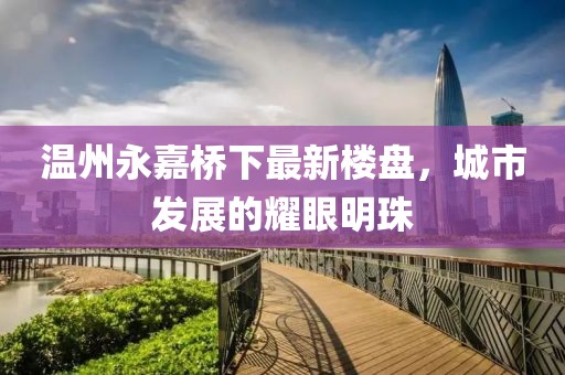 温州永嘉桥下最新楼盘，城市发展的耀眼明珠