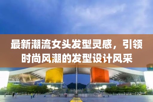 最新潮流女头发型灵感，引领时尚风潮的发型设计风采