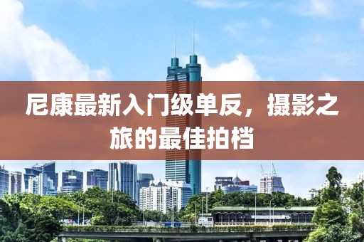 尼康最新入门级单反，摄影之旅的最佳拍档