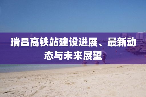 瑞昌高铁站建设进展、最新动态与未来展望