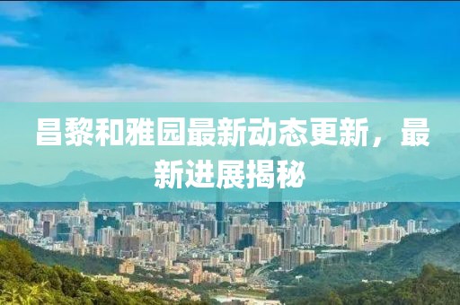 昌黎和雅园最新动态更新，最新进展揭秘
