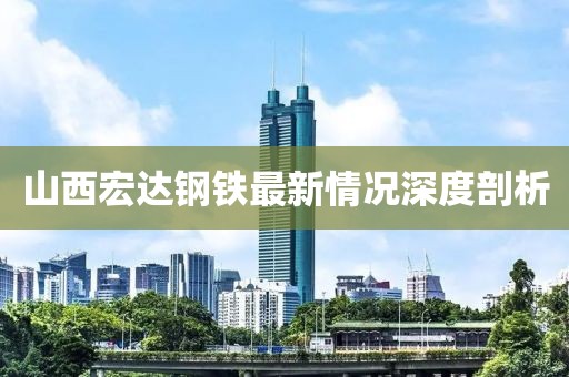 山西宏达钢铁最新情况深度剖析