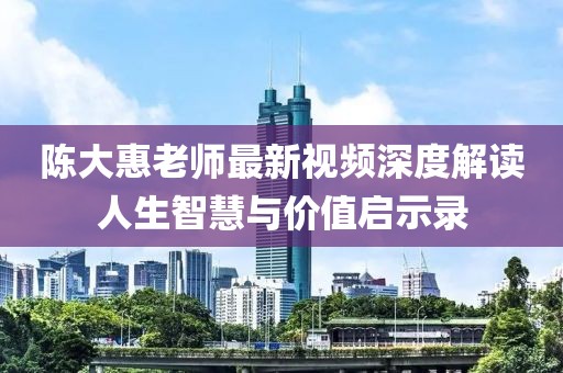 陈大惠老师最新视频深度解读人生智慧与价值启示录