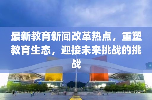 最新教育新闻改革热点，重塑教育生态，迎接未来挑战的挑战