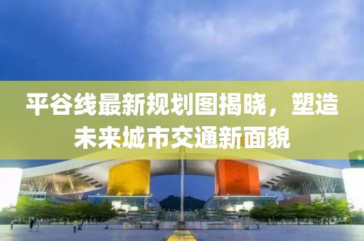 平谷线最新规划图揭晓，塑造未来城市交通新面貌