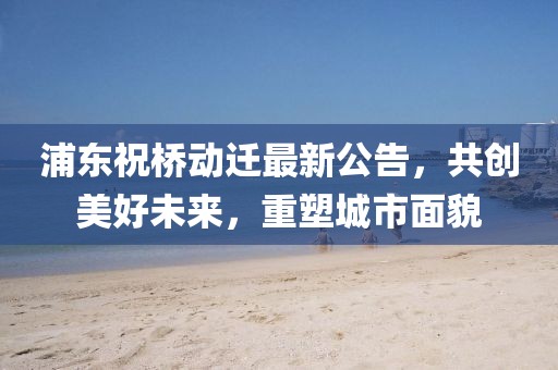 浦东祝桥动迁最新公告，共创美好未来，重塑城市面貌