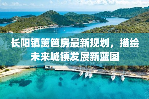 长阳镇篱笆房最新规划，描绘未来城镇发展新蓝图