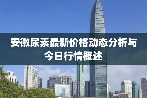 安徽尿素最新价格动态分析与今日行情概述