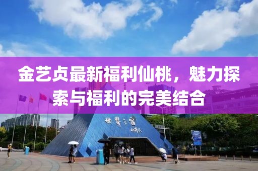 金艺贞最新福利仙桃，魅力探索与福利的完美结合