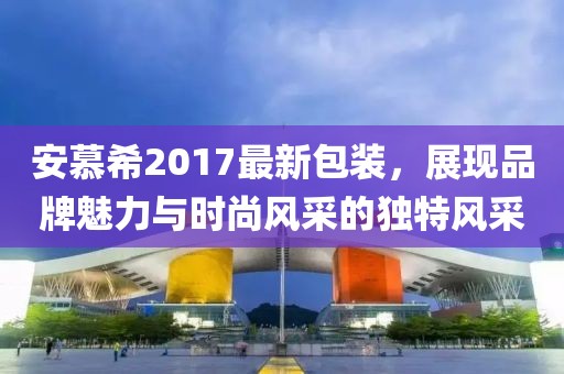 安慕希2017最新包装，展现品牌魅力与时尚风采的独特风采