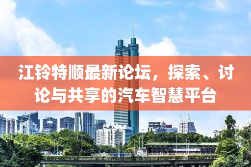 江铃特顺最新论坛，探索、讨论与共享的汽车智慧平台