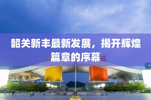 韶关新丰最新发展，揭开辉煌篇章的序幕