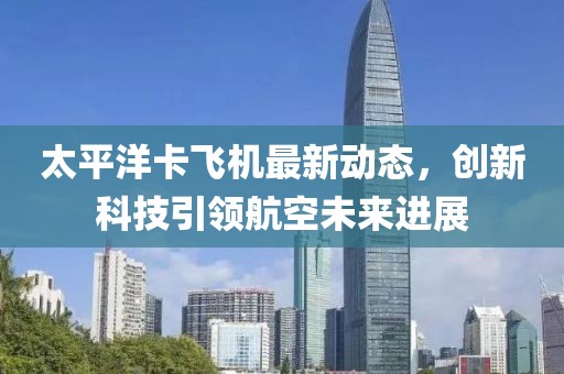 太平洋卡飞机最新动态，创新科技引领航空未来进展