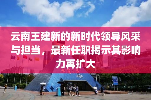 云南王建新的新时代领导风采与担当，最新任职揭示其影响力再扩大
