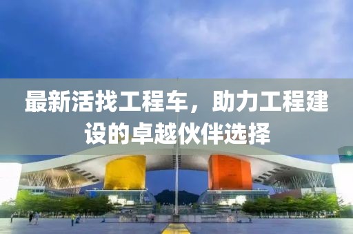 最新活找工程车，助力工程建设的卓越伙伴选择