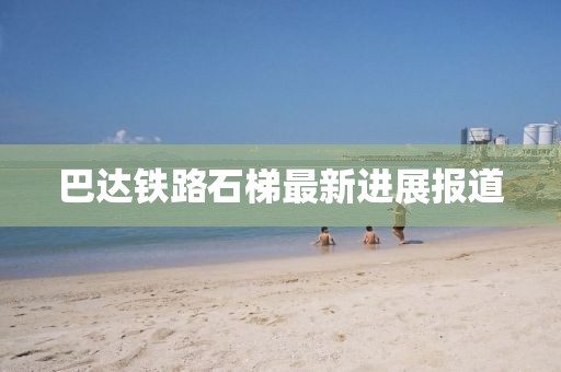 巴达铁路石梯最新进展报道