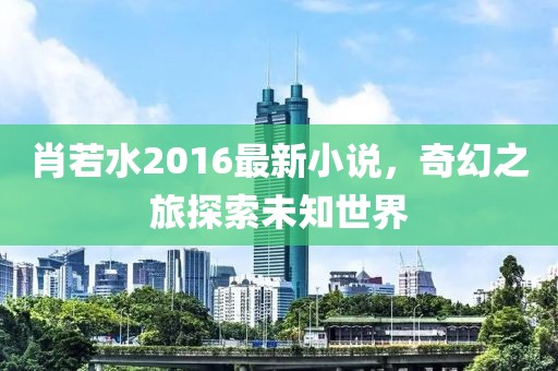 肖若水2016最新小说，奇幻之旅探索未知世界