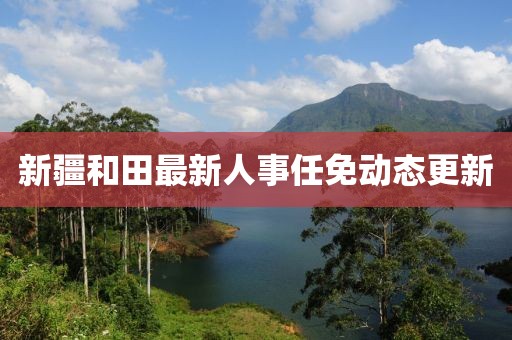 新疆和田最新人事任免动态更新