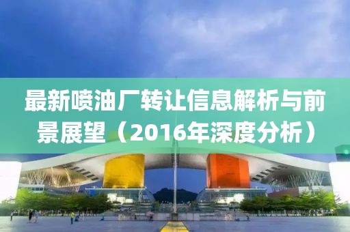 最新喷油厂转让信息解析与前景展望（2016年深度分析）