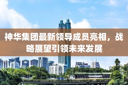 神华集团最新领导成员亮相，战略展望引领未来发展