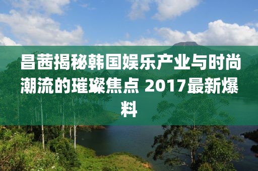 昌茜揭秘韩国娱乐产业与时尚潮流的璀璨焦点 2017最新爆料