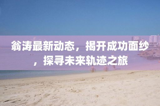 翁涛最新动态，揭开成功面纱，探寻未来轨迹之旅