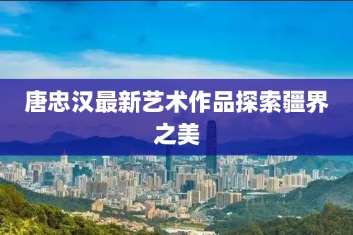 唐忠汉最新艺术作品探索疆界之美