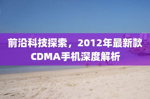 前沿科技探索，2012年最新款CDMA手机深度解析