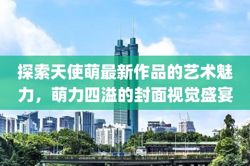 探索天使萌最新作品的艺术魅力，萌力四溢的封面视觉盛宴