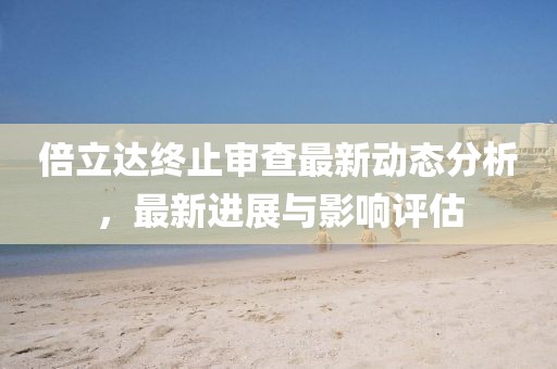倍立达终止审查最新动态分析，最新进展与影响评估