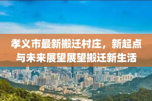 孝义市最新搬迁村庄，新起点与未来展望展望搬迁新生活