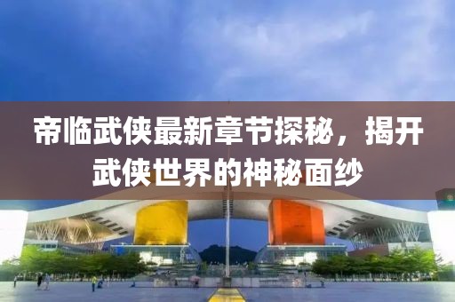 帝临武侠最新章节探秘，揭开武侠世界的神秘面纱