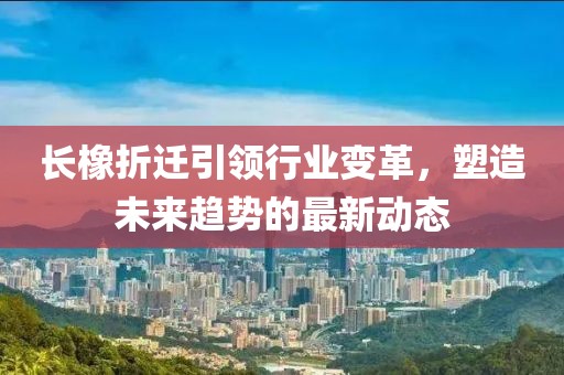 长橡折迁引领行业变革，塑造未来趋势的最新动态