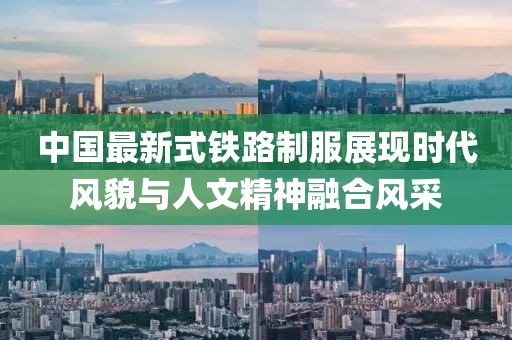 中国最新式铁路制服展现时代风貌与人文精神融合风采