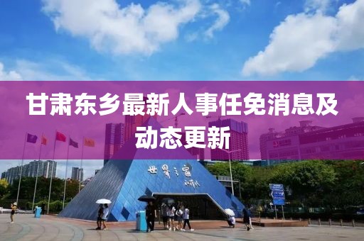 甘肃东乡最新人事任免消息及动态更新