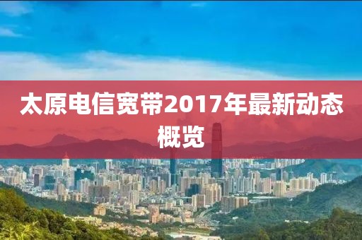 太原电信宽带2017年最新动态概览