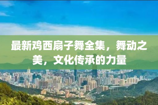 最新鸡西扇子舞全集，舞动之美，文化传承的力量
