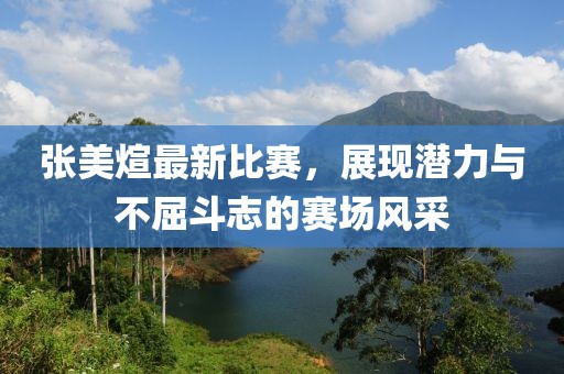 张美煊最新比赛，展现潜力与不屈斗志的赛场风采
