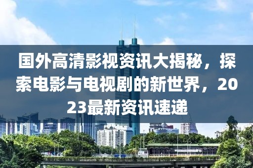 国外高清影视资讯大揭秘，探索电影与电视剧的新世界，2023最新资讯速递