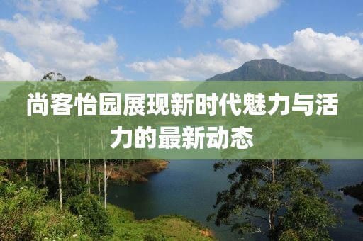 尚客怡园展现新时代魅力与活力的最新动态
